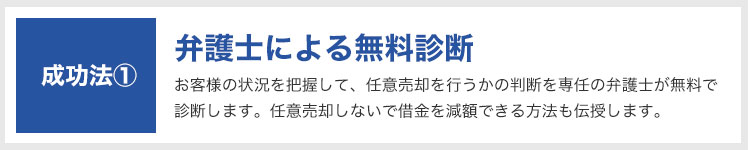 成功法①:弁護士による無料診断|お客様の状況を把握して、任意売却を行うかの判断を専任の弁護士が無料で診断します。任意売却しないで借金を減額できる方法も伝授します。