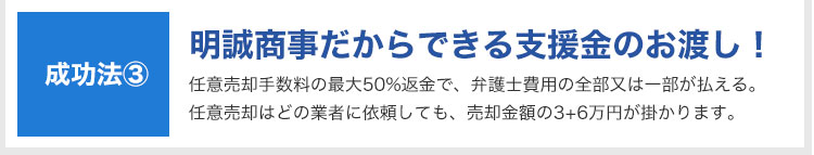 成功法③:明誠商事だからできる支援金のお渡し!|任意売却手数料の最大50%返金で、弁護士費用の全部又は一部が払える。任意売却はどの業者に依頼しても、売却金額の3+6万円が掛かります。